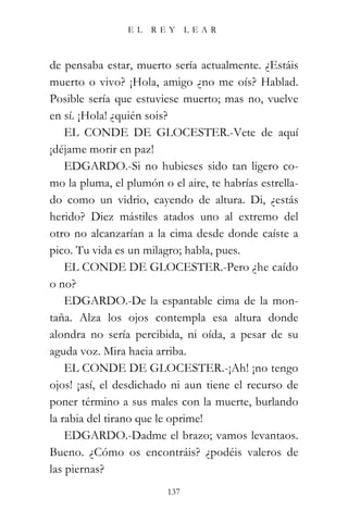 EL    REY      LEAR



de pensaba estar, muerto sería actualmente. ¿Estáis
muerto o vivo? ¡Hola, amigo ¿no me oís? Hablad.
Posible sería que estuviese muerto; mas no, vuelve
en sí. ¡Hola! ¿quién sois?
    EL CONDE DE GLOCESTER.-Vete de aquí
¡déjame morir en paz!
    EDGARDO.-Si no hubieses sido tan ligero co-
mo la pluma, el plumón o el aire, te habrías estrella-
do como un vidrio, cayendo de altura. Di, ¿estás
herido? Diez mástiles atados uno al extremo del
otro no alcanzarían a la cima desde donde caíste a
pico. Tu vida es un milagro; habla, pues.
    EL CONDE DE GLOCESTER.-Pero ¿he caído
o no?
    EDGARDO.-De la espantable cima de la mon-
taña. Alza los ojos contempla esa altura donde
alondra no sería percibida, ni oída, a pesar de su
aguda voz. Mira hacia arriba.
    EL CONDE DE GLOCESTER.-¡Ah! ¡no tengo
ojos! ¡así, el desdichado ni aun tiene el recurso de
poner término a sus males con la muerte, burlando
la rabia del tirano que le oprime!
    EDGARDO.-Dadme el brazo; vamos levantaos.
Bueno. ¿Cómo os encontráis? ¿podéis valeros de
las piernas?
                         137
 