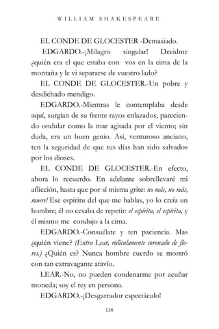 WILLIAM SHAKESPEARE



    EL CONDE DE GLOCESTER -Demasiado.
     EDGARDO.-¡Milagro          singular!       Decidme
¿quién era el que estaba con vos en la cima de la
montaña y le vi separarse de vuestro lado?
    EL CONDE DE GLOCESTER.-Un pobre y
desdichado mendigo.
    EDGARDO.-Mientras le contemplaba desde
aquí, surgían de su frente rayos enlazados, parecien-
do ondular como la mar agitada por el viento; sin
duda, era un buen genio. Así, venturoso anciano,
ten la seguridad de que tus días han sido salvados
por los dioses.
    EL CONDE DE GLOCESTER.-En efecto,
ahora lo recuerdo. En adelante sobrellevaré mi
aflicción, hasta que por sí misma grite: no más, no más,
muere! Ese espíritu del que me hablas, yo lo creía un
hombre; él no cesaba de repetir: el espíritu, el espíritu, y
él mismo me condujo a la cima.
    EDGARDO.-Consuélate y ten paciencia. Mas
¿quién viene? (Entra Lear, ridículamente coronado de flo-
res.) ¿Quién es? Nunca hombre cuerdo se mostró
con tan extravagante atavío.
    LEAR.-No, no pueden condenarme por acuñar
moneda; soy el rey en persona.
    EDGARDO.-¡Desgarrador espectáculo!
                            138
 