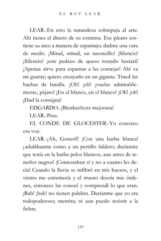 EL   REY       LEAR



    LEAR.-En esto la naturaleza sobrepuja al arte.
Ahí tienes el dinero de su contrata. Ese pícaro sos-
tiene su arco a manera de espantajo; dadme una vara
de medir. ¡Mirad, mirad, un ratoncillo! ¡Silencio!
¡Silencio! ¡este pedazo de queso tostado bastará!
¡Apenas sirve para espantar a las cornejas! Ahí va
mi guante; quiero ensayarlo en un gigante. Traed las
hachas de batalla. ¡Oh! ¡oh! ¡vuelas admirable-
mente, pájaro! ¡En el blanco, en el blanco! ¡Oh! ¡oh!
¡Dad la consigna!
    EDGARDO.-¡Bienhechora mejorana!
    LEAR.-Pasa.
    EL CONDE DE GLOCESTER.-Yo conozco
esa voz.
    LEAR.-¡Ah, Goneril! ¡Con una barba blanca!
¡ adulábanme como a un perrillo faldero; decíanme
que tenía en la barba pelos blancos, aun antes de te-
nerlos negros! ¡Contestaban sí y no a cuanto les de-
cía! Cuando la lluvia se infiltró en mis huesos, y el
viento me estremecía y el trueno desoía mis órde-
nes, entonces las conocí y comprendí lo que eran.
¡Bah! ¡bah! no tienen palabra. Decíanme que yo era
todopoderoso; mentira; ni aun puedo resistir a la
fiebre.


                         139
 