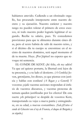 WILLIAM SHAKESPEARE



habíamos atrevido. Cediendo a un obstinado orgu-
llo, has procurado interponerte entre nuestro de-
creto y su ejecución. Nuestro carácter y nuestro
rango no pueden tolerar el primero de estos exce-
sos, ni todo nuestro poder lograría legitimar el se-
gundo. Recibe tu salario, pues. Te concedemos
provisiones para que te alimentes durante cinco dí-
as, pero al sexto habrás de salir de nuestro reino, y
si el décimo día tu cuerpo se encontrase en el re-
cinto de nuestros dominios, será aquel momento el
de tu muerte. Huye. ¡Por Júpiter! no esperes que re-
voque mi sentencia.
    EL CONDE DE KENT.-¡Sé feliz, oh rey adiós!
Ya que así quieres portarte, la libertad está lejos de
tu presencia, y a tu lado el destierro. (A Cordelia) Jo-
ven, ¡protéjante, los dioses, ya que piensas con justi-
cia y hablas con cordura! (A Regan y a Goneril) Y
vosotras ¡ojalá vuestras acciones respondan al énfa-
sis de vuestros discursos, y vuestras protestas de
ternura queden justificadas por los efectos! De esta
suerte ¡oh príncipes! se despide de vosotros Kent,
transportando su vejez a nueva patria y entregándo-
se, en su edad, a nuevas costumbres. (Sale.)(Entra el
conde de Glocester con el rey de Francia, el duque de Borgoña y
su séquito.)
                              14
 