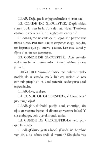 EL   REY       LEAR



    LEAR.-Deja que la enjugue; huele a mortandad.
    EL CONDE DE GLOCESTER.-¡Deplorables
ruinas de la más bella obra de naturaleza! También
el mundo volverá a la nada. ¿No me conoces?
    LEAR-Sí, me acuerdo de tus ojos. Me parece que
miras bizco. Por mas que te empeñes ciego cupido,
no lograrás que yo vuelva a amar. Lee este cartel y
fíjate bien en sus caracteres.
    EL CONDE DE GLOCESTER.- Aun cuando
todas sus letras fuesen soles, ni una palabra podría
yo ver.
    EDGARDO (aparte).-Si otro me hubiese dado
noticia de su estado, no le hubiera creído; lo veo
con mis propios ojos y mi corazón se desgarra a tal
espectáculo.
    LEAR.-Lee, te digo.
    EL CONDE DE GLOCESTER.-¿Y Cómo leer?
¡no tengo ojos!
    LEAR.-¡Hola! ¡hola! ¿estáis aquí, conmigo, sin
ojos en vuestra frente, ni dinero en vuestra bolsa? Y
sin embargo, veis que el mundo anda.
    EL CONDE DE GLOCESTER.-Lo veo, por-
que lo siento.
    LEAR.-¡Cómo! ¿estás loco? ¿Puede un hombre
ver, sin ojos, cómo anda el mundo? Sin duda ves
                         141
 