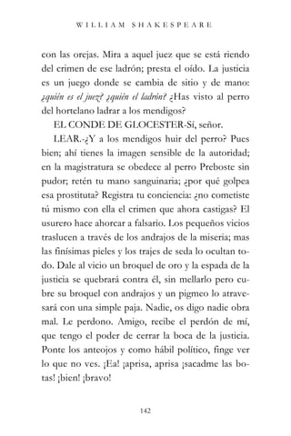 WILLIAM SHAKESPEARE



con las orejas. Mira a aquel juez que se está riendo
del crimen de ese ladrón; presta el oído. La justicia
es un juego donde se cambia de sitio y de mano:
¿quién es el juez? ¿quién el ladrón? ¿Has visto al perro
del hortelano ladrar a los mendigos?
    EL CONDE DE GLOCESTER-Sí, señor.
    LEAR.-¿Y a los mendigos huir del perro? Pues
bien; ahí tienes la imagen sensible de la autoridad;
en la magistratura se obedece al perro Preboste sin
pudor; retén tu mano sanguinaria; ¿por qué golpea
esa prostituta? Registra tu conciencia: ¿no cometiste
tú mismo con ella el crimen que ahora castigas? El
usurero hace ahorcar a falsario. Los pequeños vicios
traslucen a través de los andrajos de la miseria; mas
las finísimas pieles y los trajes de seda lo ocultan to-
do. Dale al vicio un broquel de oro y la espada de la
justicia se quebrará contra él, sin mellarlo pero cu-
bre su broquel con andrajos y un pigmeo lo atrave-
sará con una simple paja. Nadie, os digo nadie obra
mal. Le perdono. Amigo, recibe el perdón de mí,
que tengo el poder de cerrar la boca de la justicia.
Ponte los anteojos y como hábil político, finge ver
lo que no ves. ¡Ea! ¡aprisa, aprisa ¡sacadme las bo-
tas! ¡bien! ¡bravo!


                          142
 