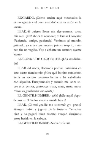 EL   REY      LEAR



    EDGARDO.-¡Cómo andan aquí mezclados la
extravagancia y el buen sentido! ¡cuánta razón en la
locura!
    LEAR.-Si quieres llorar mis desventuras, toma
mis ojos. ¡Oh! ahora te conozco; te llamas Glocester
¡Paciencia, amigo, paciencia! Venimos al mundo,
gritando; ya sabes que nuestro primer suspiro, a na-
cer, fue un vagido. Voy a echarte un sermón; óyeme
atento.
    EL CONDE DE GLOCESTER.-¡Día desdicha-
do!
    LEAR.-Al nacer, lloramos porque entramos en
este vasto manicomio ¡Mira qué bonito sombrero!
Sería un secreto precioso herrar a las caballerías
con algodón. Ensayémoslo; y cuando me lance so-
bre esos yernos, ¡entonces mata, mata, mata, mata!
(Entra un gentilhombre con séquito.)
    EL GENTILHOMBRE.- ¡Ah! ¡héle aquí! ¡Apo-
deraos de él. Señor vuestra amada hija...!
    LEAR.-¡Cómo! ¿nadie me socorre? ¿yo preso?
Siempre bufón y juguete de la fortuna. Tratadme
bien y os pagaré buen rescate; vengan cirujanos;
estoy herido en la cabeza.
    EL GENTILHOMBRE.-Nada os faltará.


                        143
 