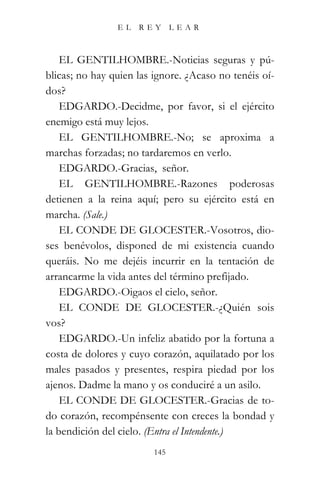 EL   REY       LEAR



    EL GENTILHOMBRE.-Noticias seguras y pú-
blicas; no hay quien las ignore. ¿Acaso no tenéis oí-
dos?
    EDGARDO.-Decidme, por favor, si el ejército
enemigo está muy lejos.
    EL GENTILHOMBRE.-No; se aproxima a
marchas forzadas; no tardaremos en verlo.
    EDGARDO.-Gracias, señor.
    EL GENTILHOMBRE.-Razones poderosas
detienen a la reina aquí; pero su ejército está en
marcha. (Sale.)
    EL CONDE DE GLOCESTER.-Vosotros, dio-
ses benévolos, disponed de mi existencia cuando
queráis. No me dejéis incurrir en la tentación de
arrancarme la vida antes del término prefijado.
    EDGARDO.-Oigaos el cielo, señor.
    EL CONDE DE GLOCESTER.-¿Quién sois
vos?
    EDGARDO.-Un infeliz abatido por la fortuna a
costa de dolores y cuyo corazón, aquilatado por los
males pasados y presentes, respira piedad por los
ajenos. Dadme la mano y os conduciré a un asilo.
    EL CONDE DE GLOCESTER.-Gracias de to-
do corazón, recompénsente con creces la bondad y
la bendición del cielo. (Entra el Intendente.)
                         145
 