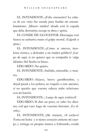 WILLIAM SHAKESPEARE



    EL INTENDENTE.-¡Feliz encuentro! La cabe-
za de ese viejo fue creada para fundar mi encum-
bramiento. ¡Mísero traidor! alzada está la espada
que debe destruirte; recoge tu alma y aprisa.
    EL CONDE DE GLOCESTER.-Descargue con
fuerza tu caritativa mano el golpe mortal. (Edgardo se
opone.)
    EL INTENDENTE.-¿Cómo te atreves, inso-
lente rústico, a defender a un traidor público? ¡Lar-
go de aquí, si no quieres que su compañía te valga
idéntico fin! Suelta su brazo.
    EDGARDO.-No quiero.
    EL INTENDENTE.-Suéltalo, miserable, o mue-
res.
    EDGARDO.-Alejaos, bravo gentilhombre, y
dejad pasad a los pobres; no toquéis a este anciano,
si no queréis que vuestra cabeza trabe relaciones
con mi bastón.
    EL INTENDENTE.-¡ Largo de aquí, estiércol!
    EDGARDO.-Si dais un paso, os salto los dien-
tes; ved qué caso hago de vuestras bravatas. (Lo de-
rriba.)
    EL INTENDENTE.-¡Me mataste, vil esclavo!
Toma mi bolsa y si tienes corazón entierra mi cuer-
po y entrega en propias manos a Edmundo, conde
                         146
 