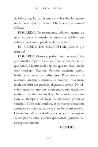 EL   REY       LEAR



de Glocester, las cartas que yo le llevaba; lo encon-
trarás en el ejército bretón. ¡Oh muerte prematura!
(Muere.)
    EDGARDO.-Te reconozco, oficioso agente de
tu ama, cuyos criminales intentos secundabas; tan
cobarde eras como puede serlo la maldad.
    EL CONDE DE GLOCESTER.-¡Cómo! ¿le
mataste?
    EDGARDO.-Sentaos, padre mío, y reposad. Re-
gistrémosle; espero sacar partido de las cartas de
que habló. Muerto está; deploro que no haya tenido
otro verdugo. Veamos. Permite, paciente lacre...
Nadie nos tache de indiscretos. Para conocer a
nuestros enemigos abrimos su corazón; más lícito
ha de ser abrir sus papeles. (Leyendo la carta.) “No ol-
vidéis nuestros mutuos juramentos; mil ocasiones
tendréis para deshaceros de él. Si no os falta resolu-
ción, el tiempo y el lugar os ofrecerán propicias
ventajas. Todo está perdido, si él vuelve vencedor;
entonces yo sería su cautiva, y su lecho mi prisión.
Libertadme, de sus odiadas caricias, y en recompen-
sa, ocupad su sitio. Vuestra apasionada (quisiera de-
cir esposa) amante.
                                   “GONERIL.”


                          147
 