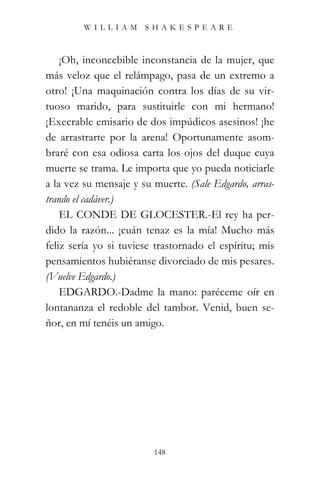 WILLIAM SHAKESPEARE



    ¡Oh, inconcebible inconstancia de la mujer, que
más veloz que el relámpago, pasa de un extremo a
otro! ¡Una maquinación contra los días de su vir-
tuoso marido, para sustituirle con mi hermano!
¡Execrable emisario de dos impúdicos asesinos! ¡he
de arrastrarte por la arena! Oportunamente asom-
braré con esa odiosa carta los ojos del duque cuya
muerte se trama. Le importa que yo pueda noticiarle
a la vez su mensaje y su muerte. (Sale Edgardo, arras-
trando el cadáver.)
    EL CONDE DE GLOCESTER.-El rey ha per-
dido la razón... ¡cuán tenaz es la mía! Mucho más
feliz sería yo si tuviese trastornado el espíritu; mis
pensamientos hubiéranse divorciado de mis pesares.
(Vuelve Edgardo.)
    EDGARDO.-Dadme la mano: paréceme oír en
lontananza el redoble del tambor. Venid, buen se-
ñor, en mí tenéis un amigo.




                         148
 
