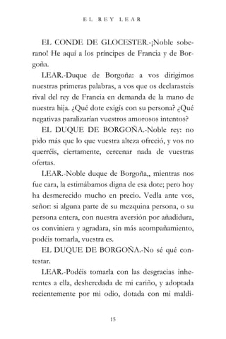 EL   REY      LEAR



   EL CONDE DE GLOCESTER.-¡Noble sobe-
rano! He aquí a los príncipes de Francia y de Bor-
goña.
   LEAR.-Duque de Borgoña: a vos dirigimos
nuestras primeras palabras, a vos que os declarasteis
rival del rey de Francia en demanda de la mano de
nuestra hija. ¿Qué dote exigís con su persona? ¿Qué
negativas paralizarían vuestros amorosos intentos?
   EL DUQUE DE BORGOÑA.-Noble rey: no
pido más que lo que vuestra alteza ofreció, y vos no
querréis, ciertamente, cercenar nada de vuestras
ofertas.
   LEAR.-Noble duque de Borgoña,, mientras nos
fue cara, la estimábamos digna de esa dote; pero hoy
ha desmerecido mucho en precio. Vedla ante vos,
señor: si alguna parte de su mezquina persona, o su
persona entera, con nuestra aversión por añadidura,
os conviniera y agradara, sin más acompañamiento,
podéis tomarla, vuestra es.
   EL DUQUE DE BORGOÑA.-No sé qué con-
testar.
   LEAR.-Podéis tomarla con las desgracias inhe-
rentes a ella, desheredada de mi cariño, y adoptada
recientemente por mi odio, dotada con mi maldi-


                         15
 