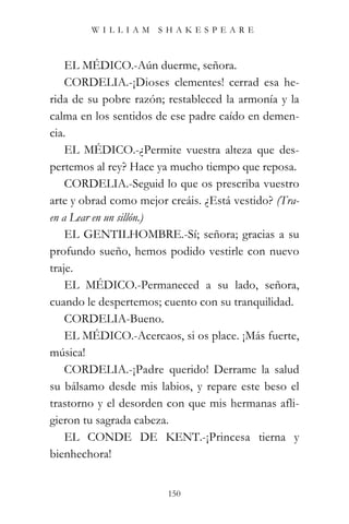 WILLIAM SHAKESPEARE



    EL MÉDICO.-Aún duerme, señora.
    CORDELIA.-¡Dioses clementes! cerrad esa he-
rida de su pobre razón; restableced la armonía y la
calma en los sentidos de ese padre caído en demen-
cia.
    EL MÉDICO.-¿Permite vuestra alteza que des-
pertemos al rey? Hace ya mucho tiempo que reposa.
    CORDELIA.-Seguid lo que os prescriba vuestro
arte y obrad como mejor creáis. ¿Está vestido? (Tra-
en a Lear en un sillón.)
    EL GENTILHOMBRE.-Sí; señora; gracias a su
profundo sueño, hemos podido vestirle con nuevo
traje.
    EL MÉDICO.-Permaneced a su lado, señora,
cuando le despertemos; cuento con su tranquilidad.
    CORDELIA-Bueno.
    EL MÉDICO.-Acercaos, si os place. ¡Más fuerte,
música!
    CORDELIA.-¡Padre querido! Derrame la salud
su bálsamo desde mis labios, y repare este beso el
trastorno y el desorden con que mis hermanas afli-
gieron tu sagrada cabeza.
    EL CONDE DE KENT.-¡Princesa tierna y
bienhechora!


                        150
 