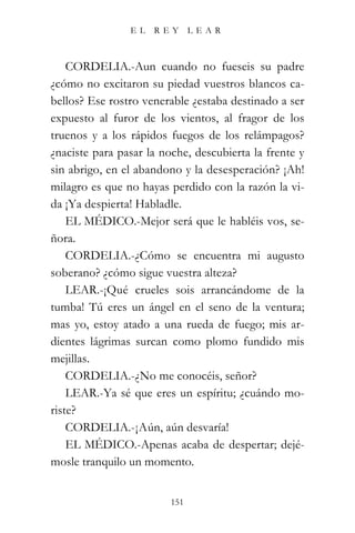 EL   REY       LEAR



    CORDELIA.-Aun cuando no fueseis su padre
¿cómo no excitaron su piedad vuestros blancos ca-
bellos? Ese rostro venerable ¿estaba destinado a ser
expuesto al furor de los vientos, al fragor de los
truenos y a los rápidos fuegos de los relámpagos?
¿naciste para pasar la noche, descubierta la frente y
sin abrigo, en el abandono y la desesperación? ¡Ah!
milagro es que no hayas perdido con la razón la vi-
da ¡Ya despierta! Habladle.
    EL MÉDICO.-Mejor será que le habléis vos, se-
ñora.
    CORDELIA.-¿Cómo se encuentra mi augusto
soberano? ¿cómo sigue vuestra alteza?
    LEAR.-¡Qué crueles sois arrancándome de la
tumba! Tú eres un ángel en el seno de la ventura;
mas yo, estoy atado a una rueda de fuego; mis ar-
dientes lágrimas surcan como plomo fundido mis
mejillas.
    CORDELIA.-¿No me conocéis, señor?
    LEAR.-Ya sé que eres un espíritu; ¿cuándo mo-
riste?
    CORDELIA.-¡Aún, aún desvaría!
    EL MÉDICO.-Apenas acaba de despertar; dejé-
mosle tranquilo un momento.


                         151
 