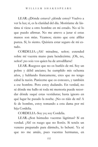 WILLIAM SHAKESPEARE



   LEAR.-¿Dónde estuve? ¿dónde estoy? Vuelvo a
ver la luz; sí, es la claridad del día. Moriríame de lás-
tima si viese a otro hombre en mi estado. No sé lo
que puedo afirmar. No me atrevo a jurar si estas
manos son mías. Veamos; siento que este alfiler
punza. Sí, lo siento. Quisiera estar seguro de mi es-
tado.
   CORDELIA.-¡Ah! miradme, señor; extended
sobre mí vuestra mano para bendecirme. ¡Oh, no,
señor! ¡no sois vos quien ha de arrodillarse!
   LEAR.-Ruegoos que no os burléis de mí. Soy un
pobre y débil anciano; he cumplido mis ochenta
años, y hablando francamente, creo que no tengo
cabal la razón. Paréceme que os conozco, y también
a ese hombre. Pero estoy dudando. En verdad, no
sé dónde me hallo ni toda mi memoria puede recor-
dar dónde saqué estas vestiduras; hasta ignoro en
qué lugar he pasado la noche. ¡No os riáis de mí! A
fe de hombre, estoy tomando a esta dama por mi
hija Cordelia.
   CORDELIA.-Soy yo; soy Cordelia.
   LEAR.-¿Son húmedas vuestras lágrimas? Sí en
verdad. ¡Ah! os ruego que no lloréis. Si tenéis un
veneno preparado para dármelo, lo beberé. Ya sé
que no me amáis, pues vuestras hermanas, en
                           152
 