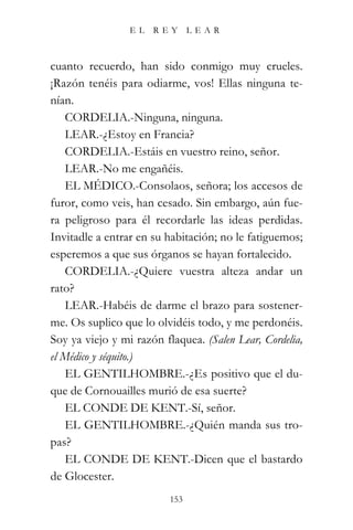 EL   REY       LEAR



cuanto recuerdo, han sido conmigo muy crueles.
¡Razón tenéis para odiarme, vos! Ellas ninguna te-
nían.
    CORDELIA.-Ninguna, ninguna.
    LEAR.-¿Estoy en Francia?
    CORDELIA.-Estáis en vuestro reino, señor.
    LEAR.-No me engañéis.
    EL MÉDICO.-Consolaos, señora; los accesos de
furor, como veis, han cesado. Sin embargo, aún fue-
ra peligroso para él recordarle las ideas perdidas.
Invitadle a entrar en su habitación; no le fatiguemos;
esperemos a que sus órganos se hayan fortalecido.
    CORDELIA.-¿Quiere vuestra alteza andar un
rato?
    LEAR.-Habéis de darme el brazo para sostener-
me. Os suplico que lo olvidéis todo, y me perdonéis.
Soy ya viejo y mi razón flaquea. (Salen Lear, Cordelia,
el Médico y séquito.)
    EL GENTILHOMBRE.-¿Es positivo que el du-
que de Cornouailles murió de esa suerte?
    EL CONDE DE KENT.-Sí, señor.
    EL GENTILHOMBRE.-¿Quién manda sus tro-
pas?
    EL CONDE DE KENT.-Dicen que el bastardo
de Glocester.
                          153
 