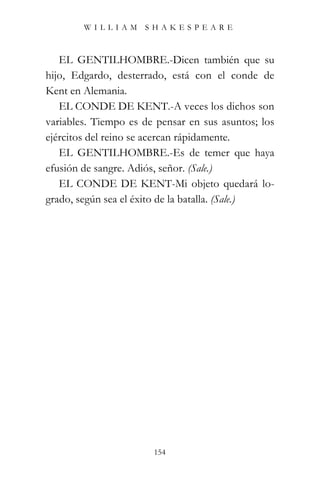 WILLIAM SHAKESPEARE



   EL GENTILHOMBRE.-Dicen también que su
hijo, Edgardo, desterrado, está con el conde de
Kent en Alemania.
   EL CONDE DE KENT.-A veces los dichos son
variables. Tiempo es de pensar en sus asuntos; los
ejércitos del reino se acercan rápidamente.
   EL GENTILHOMBRE.-Es de temer que haya
efusión de sangre. Adiós, señor. (Sale.)
   EL CONDE DE KENT-Mi objeto quedará lo-
grado, según sea el éxito de la batalla. (Sale.)




                       154
 