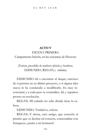 EL    REY       LEAR




                 ACTO V
            ESCENA PRIMERA
 Campamento bretón, en las cercanías de Douvres

    (Entran, precedidos de tambores oficiales y banderas,
         EDMUNDO, REGAN y soldados)

   EDMUNDO.-Id a encontrar al duque; enteraos
de si persiste en su último proyecto, o si alguna idea
nueva le ha conducido a modificarlo. Es muy in-
constante y a cada paso se contradice. Id, y sepamos
pronto su resolución.
   REGAN.-Mi cuñado no sabe dónde tiene la ca-
beza.
   EDMUNDO.-Verdad es, señora.
   REGAN.-Y ahora, caro amigo, que conocéis el
premio que os destina mi corazón, contestadme con
franqueza: ¿amáis a mi hermana?
                            155
 