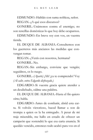 EL   REY      LEAR



    EDMUNDO.-Habláis con suma nobleza, señor.
    REGAN.-¿A qué esos discursos?
    GONERIL.-Unámonos contra el enemigo; no
son rencillas domésticas lo que hoy debe ocuparnos.
    EDMUNDO.-En breve soy con vos, en vuestra
tienda.
    EL DUQUE DE ALBANIA.-Consultemos con
los guerreros más ancianos las medidas que con-
vengan tomar.
    REGAN.-¿Venís con nosotros, hermana?
    GONERIL.-No.
    REGAN.-Sin embargo, conviene que vengáis;
seguidnos, os lo ruego.
    GONERIL.-(Aparte) ¡Ah! ¡ya te comprendo! Voy
(Al salir, entra Edgardo disfrazado.)
    EDGARDO.-Si vuestra gracia quiere atender a
un desdichado, oídme una palabra.
    EL DUQUE DE ALBANIA.-Hasta el fin quiero
oírte; habla.
    EDGARDO.-Antes de combatir, abrid esta car-
ta. Si volvéis victorioso, haced llamar a son de
trompa a quien os la ha entregado. A pesar de mi
traje miserable, me hallo en estado de ofrecer un
campeón que sostendrá lo que esa carta enuncia. Si
quedáis vencido, entonces todo acabó para vos en el
                        157
 