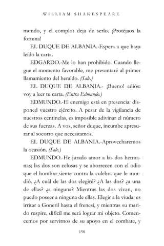 WILLIAM SHAKESPEARE



mundo, y el complot deja de serlo. ¡Protéjaos la
fortuna!
    EL DUQUE DE ALBANIA.-Espera a que haya
leído la carta.
    EDGARDO.-Me lo han prohibido. Cuando lle-
gue el momento favorable, me presentaré al primer
llamamiento del heraldo. (Sale.)
    EL DUQUE DE ALBANIA.- ¡Bueno! adiós:
voy a leer tu carta. (Entra Edmundo.)
    EDMUNDO.-El enemigo está en presencia: dis-
poned vuestro ejército. A pesar de la vigilancia de
nuestros centinelas, es imposible adivinar el número
de sus fuerzas. A vos, señor duque, incumbe apresu-
rar al socorro que necesitamos.
    EL DUQUE DE ALBANIA.-Aprovecharemos
la ocasión. (Sale.)
    EDMUNDO.-He jurado amor a las dos herma-
nas; las dos son celosas y se aborrecen con el odio
que el hombre siente contra la culebra que le mor-
dió. ¿A cuál de las dos elegiré? ¿A las dos? ¿a una
de ellas? ¿a ninguna? Mientras las dos vivan, no
puedo poseer a ninguna de ellas. Elegir a la viuda: es
irritar a Goneril hasta el frenesí, y mientras su mari-
do respire, difícil me será lograr mi objeto. Comen-
cemos por servirnos de su apoyo en el combate, y
                          158
 