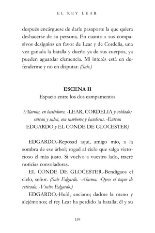 EL   REY       LEAR



después encárguese de darle pasaporte la que quiera
deshacerse de su persona. En cuanto a sus compa-
sivos designios en favor de Lear y de Cordelia, una
vez ganada la batalla y dueño ya de sus cuerpos, ya
pueden aguardar clemencia. Mi interés está en de-
fenderme y no en disputar. (Sale.)



                   ESCENA II
        Espacio entre los dos campamentos

(Alarma, en bastidores. -LEAR, CORDELIA y soldados
     entran y salen, con tambores y banderas. -Entran
 EDGARDO y EL CONDE DE GLOCESTER)

    EDGARDO.-Reposad aquí, amigo mío, a la
sombra de ese árbol; rogad al cielo que salga victo-
rioso el más justo. Si vuelvo a vuestro lado, traeré
noticias consoladoras.
    EL CONDE DE GLOCESTER.-Bendígaos el
cielo, señor. (Sale Edgardo. -Alarma. -Oyese el toque de
retirada. -Vuelve Edgardo.)
    EDGARDO.-Huíd, anciano; dadme la mano y
alejémonos; el rey Lear ha perdido la batalla; él y su


                          159
 