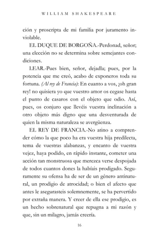 WILLIAM SHAKESPEARE



ción y proscripta de mi familia por juramento in-
violable.
    EL DUQUE DE BORGOÑA.-Perdonad, señor;
una elección no se determina sobre semejantes con-
diciones.
    LEAR.-Pues bien, señor, dejadla; pues, por la
potencia que me creó, acabo de exponeros toda su
fortuna. (Al rey de Francia): En cuanto a vos, ¡oh gran
rey! no quisiera yo que vuestro amor os cegase hasta
el punto de casaros con el objeto que odio. Así,
pues, os conjuro que llevéis vuestra inclinación a
otro objeto más digno que una desventurada de
quien la misma naturaleza se avergüenza.
    EL REY DE FRANCIA.-No atino a compren-
der cómo la que poco ha era vuestra hija predilecta,
tema de vuestras alabanzas, y encanto de vuestra
vejez, haya podido, en rápido instante, cometer una
acción tan monstruosa que merezca verse despojada
de todos cuantos dones la habíais prodigado. Segu-
ramente su ofensa ha de ser de un género antinatu-
ral, un prodigio de atrocidad; o bien el afecto que
antes le asegurasteis solemnemente, se ha pervertido
por extraña manera. Y creer de ella ese prodigio, es
un hecho sobrenatural que repugna a mi razón y
que, sin un milagro, jamás creería.
                          16
 