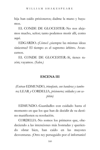 WILLIAM SHAKESPEARE



hija han caído prisioneros; dadme la mano y huya-
mos.
   EL CONDE DE GLOCESTER.-No nos aleje-
mos mucho, señor; tanto podemos morir allí, como
aquí.
   EDGARDO.-¡Cómo! ¿siempre las mismas ideas
siniestras? El tiempo es el supremo árbitro. Avan-
cemos.
   EL CONDE DE GLOCESTER.-Sí, tienes ra-
zón; vayamos. (Salen.)



                  ESCENA III

(Entran EDMUNDO, triunfante, con banderas y tambo-
res; LEAR y CORDELIA, prisioneros; soldados y un ca-
                  pitán)

   EDMUNDO.-Guardadles con cuidado hasta el
momento en que los que han de decidir de su desti-
no manifiesten su resolución.
   CORDELIA.-No somos los primeros que, obe-
deciendo a las intenciones más honradas y querien-
do obrar bien, han caído en las mayores
desventuras. ¡Otro rey perseguido por el infortunio!
                        160
 