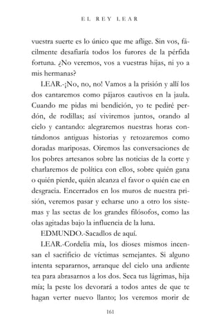 EL    REY      LEAR



vuestra suerte es lo único que me aflige. Sin vos, fá-
cilmente desafiaría todos los furores de la pérfida
fortuna. ¿No veremos, vos a vuestras hijas, ni yo a
mis hermanas?
   LEAR.-¡No, no, no! Vamos a la prisión y allí los
dos cantaremos como pájaros cautivos en la jaula.
Cuando me pidas mi bendición, yo te pediré per-
dón, de rodillas; así viviremos juntos, orando al
cielo y cantando: alegraremos nuestras horas con-
tándonos antiguas historias y retozaremos como
doradas mariposas. Oiremos las conversaciones de
los pobres artesanos sobre las noticias de la corte y
charlaremos de política con ellos, sobre quién gana
o quién pierde, quién alcanza el favor o quién cae en
desgracia. Encerrados en los muros de nuestra pri-
sión, veremos pasar y echarse uno a otro los siste-
mas y las sectas de los grandes filósofos, como las
olas agitadas bajo la influencia de la luna.
   EDMUNDO.-Sacadlos de aquí.
   LEAR.-Cordelia mía, los dioses mismos incen-
san el sacrificio de víctimas semejantes. Si alguno
intenta separarnos, arranque del cielo una ardiente
tea para abrasarnos a los dos. Seca tus lágrimas, hija
mía; la peste los devorará a todos antes de que te
hagan verter nuevo llanto; los veremos morir de
                         161
 