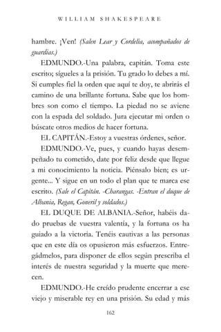 WILLIAM SHAKESPEARE



hambre. ¡Ven! (Salen Lear y Cordelia, acompañados de
guardias.)
   EDMUNDO.-Una palabra, capitán. Toma este
escrito; sígueles a la prisión. Tu grado lo debes a mí.
Si cumples fiel la orden que aquí te doy, te abrirás el
camino de una brillante fortuna. Sabe que los hom-
bres son como el tiempo. La piedad no se aviene
con la espada del soldado. Jura ejecutar mi orden o
búscate otros medios de hacer fortuna.
   EL CAPITÁN.-Estoy a vuestras órdenes, señor.
   EDMUNDO.-Ve, pues, y cuando hayas desem-
peñado tu cometido, date por feliz desde que llegue
a mi conocimiento la noticia. Piénsalo bien; es ur-
gente... Y sigue en un todo el plan que te marca ese
escrito. (Sale el Capitán. -Charangas. -Entran el duque de
Albania, Regan, Goneril y soldados.)
   EL DUQUE DE ALBANIA.-Señor, habéis da-
do pruebas de vuestra valentía, y la fortuna os ha
guiado a la victoria. Tenéis cautivas a las personas
que en este día os opusieron más esfuerzos. Entre-
gádmelos, para disponer de ellos según prescriba el
interés de nuestra seguridad y la muerte que mere-
cen.
   EDMUNDO.-He creído prudente encerrar a ese
viejo y miserable rey en una prisión. Su edad y más
                           162
 