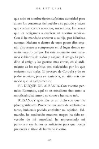 EL   REY       LEAR



que todo su nombre tienen suficiente autoridad para
atraer los corazones del pueblo a su partido y hacer
que vuelvan contra nosotros, sus señores, las lanzas
que les obligamos a emplear en nuestro servicio.
Con él he mandado encerrar a su hija, por idénticas
razones. Mañana o dentro de unos pocos días esta-
rán dispuestos a comparecer en el lugar donde re-
unáis vuestro campo. En este momento nos halla-
mos cubiertos de sudor y sangre; el amigo ha per-
dido al amigo y las guerras más cortas, en el ardi-
miento de los espíritus son maldecidas por los que
resienten sus males. El proceso de Cordelia y de su
padre requiere, para su sentencia, un sitio más có-
modo que un campamento.
   EL DUQUE DE ALBANIA.-Con vuestro per-
miso, Edmundo, aquí no os considero sino como a
un oficial subalterno y no como a hermano mío.
   REGAN.-¿Y qué? Ese es un título con que me
place gratificarle. Paréceme que antes de adelantaros
tanto, hubierais podido consultar mi opinión. Ed-
mundo, ha conducido nuestras tropas; ha sido re-
vestido de mi autoridad; ha representado mi
persona y ese honor es suficiente para que pueda
pretender el título de hermano vuestro.


                         163
 
