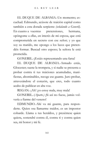 EL   REY       LEAR



    EL DUQUE DE ALBANIA.-Un momento; es-
cuchad. Edmundo, acúsote de traición capital como
también a esta dorada serpiente (señalando a Goneril).
En cuanto a vuestras      pretensiones,      hermana,
opóngome a ellas, en interés de mi esposa, que está
comprometida en secreto con ese señor; y yo que
soy su marido, me opongo a los lazos que preten-
déis formar. Buscad otro esposo; la señora le está
prometida.
    GONERIL.-¡Estáis representando una farsa!
    EL DUQUE DE ALBANIA.-Armado estás,
Glocester; suene la trompeta, y si nadie se presenta a
probar contra ti tus traiciones acumuladas, mani-
fiestas, abominables, recoge ese guante. Juro probar,
atravesándote el corazón, que eres, todo cuanto
acabo de publicar en alta voz.
    REGAN.-¡Ah! ¡yo estoy mala, muy mala!
    GONERIL.-(Aparte.) ¡Si así no fuese, jamás vol-
vería a fiarme del veneno!
    EDMUNDO.-Ahí va mi guante, para respon-
derte. Quien osa llamarme traidor, es un impostor
cobarde. Llama a tus heraldos, y preséntese quien
quiera, sostendré contra él, contra ti y contra quien
sea, mi honor y mi fe.


                         165
 