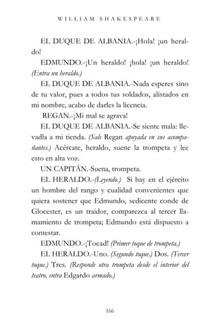 WILLIAM SHAKESPEARE



    EL DUQUE DE ALBANIA.-¡Hola! ¡un heral-
do!
    EDMUNDO.-¡Un heraldo! ¡hola! ¡un heraldo!
(Entra un heraldo.)
    EL DUQUE DE ALBANIA.-Nada esperes sino
de tu valor, pues a todos tus soldados, alistados en
mi nombre, acabo de darles la licencia.
     REGAN.-¡Mi mal se agrava!
    EL DUQUE DE ALBANIA.-Se siente mala: lle-
vadla a mi tienda. (Sale Regan apoyada en sus acompa-
ñantes.) Acércate, heraldo, suene la trompeta y lee
esto en alta voz.
    UN CAPITÁN.-Suena, trompeta.
    EL HERALDO.-(Leyendo.) “Si hay en el ejército
un hombre del rango y cualidad convenientes que
quiera sostener que Edmundo, sedicente conde de
Glocester, es un traidor, comparezca al tercer lla-
mamiento de trompeta; Edmundo está dispuesto a
contestar.
    EDMUNDO.-¡Tocad! (Primer toque de trompeta.)
    EL HERALDO.-Uno. (Segundo toque.) Dos. (Tercer
toque.) Tres. (Responde otra trompeta desde el interior del
teatro. entra Edgardo armado.)



                           166
 