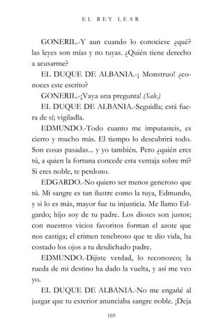 EL   REY       LEAR



    GONERIL.-Y aun cuando lo conociese ¿qué?
las leyes son mías y no tuyas. ¿Quién tiene derecho
a acusarme?
    EL DUQUE DE ALBANIA.-¡ Monstruo! ¿co-
noces este escrito?
    GONERIL.-¡Vaya una pregunta! (Sale.)
    EL DUQUE DE ALBANIA.-Seguidla; está fue-
ra de sí; vigiladla.
    EDMUNDO.-Todo cuanto me imputasteis, es
cierto y mucho más. El tiempo lo descubrirá todo.
Son cosas pasadas... y yo también. Pero ¿quién eres
tú, a quien la fortuna concede esta ventaja sobre mí?
Si eres noble, te perdono.
    EDGARDO.-No quiero ser menos generoso que
tú. Mi sangre es tan ilustre como la tuya, Edmundo,
y si lo es más, mayor fue tu injusticia. Me llamo Ed-
gardo; hijo soy de tu padre. Los dioses son justos;
con nuestros vicios favoritos forman el azote que
nos castiga; el crimen tenebroso que te dio vida, ha
costado los ojos a tu desdichado padre.
    EDMUNDO.-Dijiste verdad, lo reconozco; la
rueda de mi destino ha dado la vuelta, y así me veo
yo.
    EL DUQUE DE ALBANIA.-No me engañé al
juzgar que tu exterior anunciaba sangre noble. ¡Deja
                         169
 