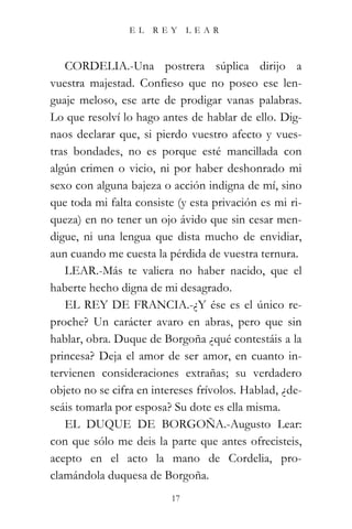 EL    REY      LEAR



   CORDELIA.-Una postrera súplica dirijo a
vuestra majestad. Confieso que no poseo ese len-
guaje meloso, ese arte de prodigar vanas palabras.
Lo que resolví lo hago antes de hablar de ello. Dig-
naos declarar que, si pierdo vuestro afecto y vues-
tras bondades, no es porque esté mancillada con
algún crimen o vicio, ni por haber deshonrado mi
sexo con alguna bajeza o acción indigna de mí, sino
que toda mi falta consiste (y esta privación es mi ri-
queza) en no tener un ojo ávido que sin cesar men-
digue, ni una lengua que dista mucho de envidiar,
aun cuando me cuesta la pérdida de vuestra ternura.
   LEAR.-Más te valiera no haber nacido, que el
haberte hecho digna de mi desagrado.
   EL REY DE FRANCIA.-¿Y ése es el único re-
proche? Un carácter avaro en abras, pero que sin
hablar, obra. Duque de Borgoña ¿qué contestáis a la
princesa? Deja el amor de ser amor, en cuanto in-
tervienen consideraciones extrañas; su verdadero
objeto no se cifra en intereses frívolos. Hablad, ¿de-
seáis tomarla por esposa? Su dote es ella misma.
   EL DUQUE DE BORGOÑA.-Augusto Lear:
con que sólo me deis la parte que antes ofrecisteis,
acepto en el acto la mano de Cordelia, pro-
clamándola duquesa de Borgoña.
                          17
 