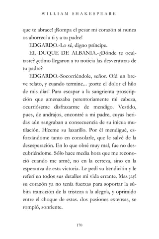 WILLIAM SHAKESPEARE



que te abrace! ¡Rompa el pesar mi corazón si nunca
os aborrecí a ti y a tu padre!
    EDGARDO.-Lo sé, digno príncipe.
    EL DUQUE DE ALBANIA.-¿Dónde te ocul-
taste? ¿cómo llegaron a tu noticia las desventuras de
tu padre?
    EDGARDO.-Socorriéndole, señor. Oíd un bre-
ve relato, y cuando termine... ¡corte el dolor el hilo
de mis días! Para escapar a la sangrienta proscrip-
ción que amenazaba perentoriamente mi cabeza,
ocurrióseme disfrazarme de mendigo. Vestido,
pues, de andrajos, encontré a mi padre, cuyas heri-
das aún sangraban a consecuencia de su inicua mu-
tilación. Híceme su lazarillo. Por él mendigué, es-
forzándome tanto en consolarle, que le salvé de la
desesperación. En lo que obré muy mal, fue no des-
cubriéndome. Sólo hace media hora que me recono-
ció cuando me armé, no en la certeza, sino en la
esperanza de esta victoria. Le pedí su bendición y le
referí en todos sus detalles mi vida errante. Mas ¡ay!
su corazón ya no tenía fuerzas para soportar la sú-
bita transición de la tristeza a la alegría, y oprimido
entre el choque de estas. dos pasiones extensas, se
rompió, sonriente.


                          170
 