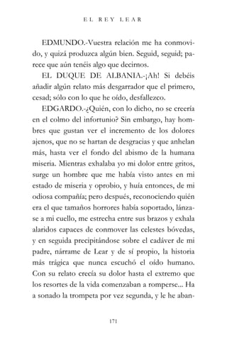 EL   REY       LEAR



   EDMUNDO.-Vuestra relación me ha conmovi-
do, y quizá produzca algún bien. Seguid, seguid; pa-
rece que aún tenéis algo que decirnos.
   EL DUQUE DE ALBANIA.-¡Ah! Si debéis
añadir algún relato más desgarrador que el primero,
cesad; sólo con lo que he oído, desfallezco.
   EDGARDO.-¿Quién, con lo dicho, no se creería
en el colmo del infortunio? Sin embargo, hay hom-
bres que gustan ver el incremento de los dolores
ajenos, que no se hartan de desgracias y que anhelan
más, hasta ver el fondo del abismo de la humana
miseria. Mientras exhalaba yo mi dolor entre gritos,
surge un hombre que me había visto antes en mi
estado de miseria y oprobio, y huía entonces, de mi
odiosa compañía; pero después, reconociendo quién
era el que tamaños horrores había soportado, lánza-
se a mi cuello, me estrecha entre sus brazos y exhala
alaridos capaces de conmover las celestes bóvedas,
y en seguida precipitándose sobre el cadáver de mi
padre, nárrame de Lear y de sí propio, la historia
más trágica que nunca escuchó el oído humano.
Con su relato crecía su dolor hasta el extremo que
los resortes de la vida comenzaban a romperse... Ha
a sonado la trompeta por vez segunda, y le he aban-


                         171
 