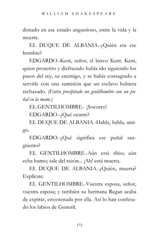 WILLIAM SHAKESPEARE



donado en ese estado angustioso, entre la vida y la
muerte.
    EL DUQUE DE ALBANIA.-¿Quién era ese
hombre?
    EDGARDO.-Kent, señor, el bravo Kent. Kent,
quien proscrito y disfrazado había ido siguiendo los
pasos del rey, su enemigo, y se había consagrado a
servirle con una sumisión que un esclavo hubiera
rechazado. (Entra precipitado un gentilhombre con un pu-
ñal en la mano.)
    EL GENTILHOMBRE.- ¡Socorro!
    EDGARDO.-¿Qué ocurre?
    EL DUQUE DE ALBANIA.-Habla, habla, ami-
go.
    EDGARDO.-¿Qué significa ese puñal san-
griento?
    EL GENTILHOMBRE.-Aún está tibio; aún
echa humo; sale del razón... ¡Ah! está muerta.
    EL DUQUE DE ALBANIA.-¿Quién, muerta?
Explícate.
    EL GENTILHOMBRE.-Vuestra esposa, señor,
vuestra esposa; y también su hermana Regan acaba
de expirar, envenenada por ella. Así lo han confesa-
do los labios de Goneril.


                          172
 