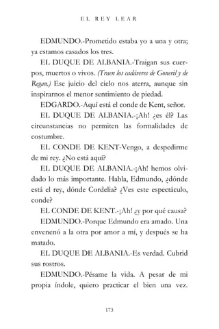 EL   REY       LEAR



   EDMUNDO.-Prometido estaba yo a una y otra;
ya estamos casados los tres.
   EL DUQUE DE ALBANIA.-Traigan sus cuer-
pos, muertos o vivos. (Traen los cadáveres de Goneril y de
Regan.) Ese juicio del cielo nos aterra, aunque sin
inspirarnos el menor sentimiento de piedad.
   EDGARDO.-Aquí está el conde de Kent, señor.
   EL DUQUE DE ALBANIA.-¡Ah! ¿es él? Las
circunstancias no permiten las formalidades de
costumbre.
   EL CONDE DE KENT-Vengo, a despedirme
de mi rey. ¿No está aquí?
   EL DUQUE DE ALBANIA.-¡Ah! hemos olvi-
dado lo más importante. Habla, Edmundo, ¿dónde
está el rey, dónde Cordelia? ¿Ves este espectáculo,
conde?
   EL CONDE DE KENT.-¡Ah! ¿y por qué causa?
   EDMUNDO.-Porque Edmundo era amado. Una
envenenó a la otra por amor a mí, y después se ha
matado.
   EL DUQUE DE ALBANIA.-Es verdad. Cubrid
sus rostros.
   EDMUNDO.-Pésame la vida. A pesar de mi
propia índole, quiero practicar el bien una vez.


                           173
 