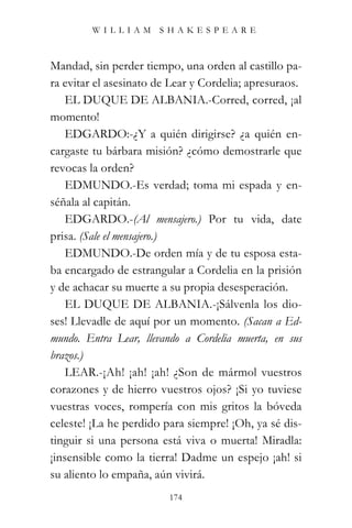 WILLIAM SHAKESPEARE



Mandad, sin perder tiempo, una orden al castillo pa-
ra evitar el asesinato de Lear y Cordelia; apresuraos.
   EL DUQUE DE ALBANIA.-Corred, corred, ¡al
momento!
   EDGARDO:-¿Y a quién dirigirse? ¿a quién en-
cargaste tu bárbara misión? ¿cómo demostrarle que
revocas la orden?
   EDMUNDO.-Es verdad; toma mi espada y en-
séñala al capitán.
   EDGARDO.-(Al mensajero.) Por tu vida, date
prisa. (Sale el mensajero.)
   EDMUNDO.-De orden mía y de tu esposa esta-
ba encargado de estrangular a Cordelia en la prisión
y de achacar su muerte a su propia desesperación.
   EL DUQUE DE ALBANIA.-¡Sálvenla los dio-
ses! Llevadle de aquí por un momento. (Sacan a Ed-
mundo. Entra Lear, llevando a Cordelia muerta, en sus
brazos.)
   LEAR.-¡Ah! ¡ah! ¡ah! ¿Son de mármol vuestros
corazones y de hierro vuestros ojos? ¡Si yo tuviese
vuestras voces, rompería con mis gritos la bóveda
celeste! ¡La he perdido para siempre! ¡Oh, ya sé dis-
tinguir si una persona está viva o muerta! Miradla:
¡insensible como la tierra! Dadme un espejo ¡ah! si
su aliento lo empaña, aún vivirá.
                         174
 