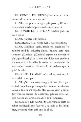 EL   REY       LEAR



   EL CONDE DE KENT.-¿Era éste el éxito
prometido a nuestra esperanza?
   LEAR.-Esta pluma se agita ¡ah! ¡vive! ¡Oh! si vi-
ve, esta felicidad compensa todos mis pesares.
   EL CONDE DE KENT.-(De rodillas.) ¡Ah, mi
buen señor!
   LEAR.-Aléjate; te lo suplico.
   EDGARDO.-Es el noble Kent, vuestro amigo.
   LEAR.-¡Malditos seáis, traidores, asesinos! Yo
hubiera podido salvarla; ahora, muerta está para
siempre. ¡Cordelia! ¡Cordelia! espera un momento;
¡ah! ¿qué dices? ¡Era su voz tan dulce tan graciosa,
tan modesta! adornábanla todas las cualidades de
una mujer perfecta. He matado al esclavo que le
quitó la vida.
   EL GENTILHOMBRE.-Verdad es, señores; lo
ha tendido a sus pies.
   LEAR.-¿No es cierto, amigo? Se me ha repre-
sentado aquel tiempo en que los hubiera derribado a
todos al filo de mi espada. Mas yo soy viejo y tantas
desventuras acaban de abatirme. ¿Quién sois? Mis
ojos no son mejores; os lo digo con franqueza.
   EL CONDE DE KENT.-Si la fortuna se jacta de
haber prodigado sus favores y su odio a dos hom-
bres, a vuestra vista está uno de ellos.
                         175
 