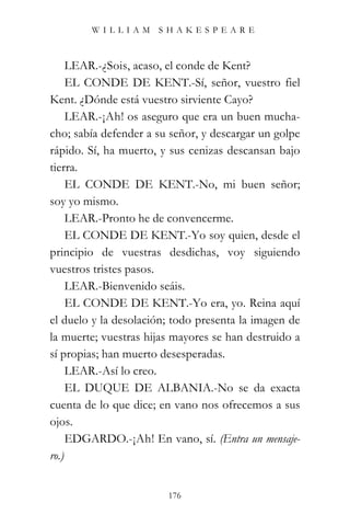 WILLIAM SHAKESPEARE



     LEAR.-¿Sois, acaso, el conde de Kent?
     EL CONDE DE KENT.-Sí, señor, vuestro fiel
Kent. ¿Dónde está vuestro sirviente Cayo?
     LEAR.-¡Ah! os aseguro que era un buen mucha-
cho; sabía defender a su señor, y descargar un golpe
rápido. Sí, ha muerto, y sus cenizas descansan bajo
tierra.
     EL CONDE DE KENT.-No, mi buen señor;
soy yo mismo.
     LEAR.-Pronto he de convencerme.
     EL CONDE DE KENT.-Yo soy quien, desde el
principio de vuestras desdichas, voy siguiendo
vuestros tristes pasos.
     LEAR.-Bienvenido seáis.
     EL CONDE DE KENT.-Yo era, yo. Reina aquí
el duelo y la desolación; todo presenta la imagen de
la muerte; vuestras hijas mayores se han destruido a
sí propias; han muerto desesperadas.
     LEAR.-Así lo creo.
     EL DUQUE DE ALBANIA.-No se da exacta
cuenta de lo que dice; en vano nos ofrecemos a sus
ojos.
     EDGARDO.-¡Ah! En vano, sí. (Entra un mensaje-
ro.)


                        176
 