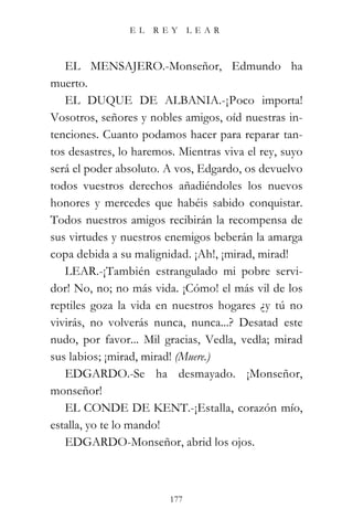 EL   REY       LEAR



   EL MENSAJERO.-Monseñor, Edmundo ha
muerto.
   EL DUQUE DE ALBANIA.-¡Poco importa!
Vosotros, señores y nobles amigos, oíd nuestras in-
tenciones. Cuanto podamos hacer para reparar tan-
tos desastres, lo haremos. Mientras viva el rey, suyo
será el poder absoluto. A vos, Edgardo, os devuelvo
todos vuestros derechos añadiéndoles los nuevos
honores y mercedes que habéis sabido conquistar.
Todos nuestros amigos recibirán la recompensa de
sus virtudes y nuestros enemigos beberán la amarga
copa debida a su malignidad. ¡Ah!, ¡mirad, mirad!
   LEAR.-¡También estrangulado mi pobre servi-
dor! No, no; no más vida. ¡Cómo! el más vil de los
reptiles goza la vida en nuestros hogares ¿y tú no
vivirás, no volverás nunca, nunca...? Desatad este
nudo, por favor... Mil gracias, Vedla, vedla; mirad
sus labios; ¡mirad, mirad! (Muere.)
   EDGARDO.-Se ha desmayado. ¡Monseñor,
monseñor!
   EL CONDE DE KENT.-¡Estalla, corazón mío,
estalla, yo te lo mando!
   EDGARDO-Monseñor, abrid los ojos.



                         177
 