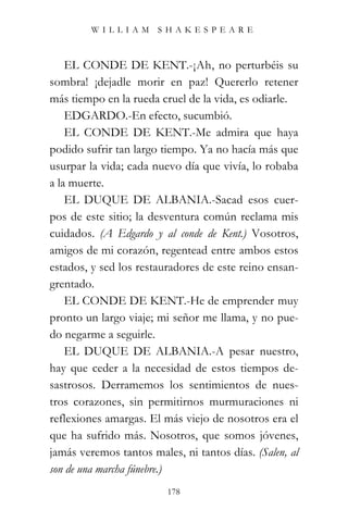 WILLIAM SHAKESPEARE



    EL CONDE DE KENT.-¡Ah, no perturbéis su
sombra! ¡dejadle morir en paz! Quererlo retener
más tiempo en la rueda cruel de la vida, es odiarle.
    EDGARDO.-En efecto, sucumbió.
    EL CONDE DE KENT.-Me admira que haya
podido sufrir tan largo tiempo. Ya no hacía más que
usurpar la vida; cada nuevo día que vivía, lo robaba
a la muerte.
    EL DUQUE DE ALBANIA.-Sacad esos cuer-
pos de este sitio; la desventura común reclama mis
cuidados. (A Edgardo y al conde de Kent.) Vosotros,
amigos de mi corazón, regentead entre ambos estos
estados, y sed los restauradores de este reino ensan-
grentado.
    EL CONDE DE KENT.-He de emprender muy
pronto un largo viaje; mi señor me llama, y no pue-
do negarme a seguirle.
    EL DUQUE DE ALBANIA.-A pesar nuestro,
hay que ceder a la necesidad de estos tiempos de-
sastrosos. Derramemos los sentimientos de nues-
tros corazones, sin permitirnos murmuraciones ni
reflexiones amargas. El más viejo de nosotros era el
que ha sufrido más. Nosotros, que somos jóvenes,
jamás veremos tantos males, ni tantos días. (Salen, al
son de una marcha fúnebre.)
                         178
 