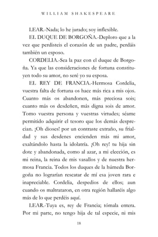 WILLIAM SHAKESPEARE



   LEAR.-Nada; lo he jurado; soy inflexible.
   EL DUQUE DE BORGOÑA.-Deploro que a la
vez que perdisteis el corazón de un padre, perdáis
también un esposo.
   CORDELIA.-Sea la paz con el duque de Borgo-
ña. Ya que las consideraciones de fortuna constitu-
yen todo su amor, no seré yo su esposa.
   EL REY DE FRANCIA.-Hermosa Cordelia,
vuestra falta de fortuna os hace más rica a mis ojos.
Cuanto más os abandonen, más preciosa sois;
cuanto más os desdeñen, más digna sois de amor.
Tomo vuestra persona y vuestras virtudes; séame
permitido adquirir el tesoro que los demás despre-
cian. ¡Oh dioses! por un contraste extraño, su frial-
dad y sus desdenes encienden más mi amor,
exaltándolo hasta la idolatría. ¡Oh rey! tu hija sin
dote y abandonada, como al azar, a mi elección, es
mi reina, la reina de mis vasallos y de nuestra her-
mosa Francia. Todos los duques de la húmeda Bor-
goña no lograrían rescatar de mí esa joven rara e
inapreciable. Cordelia, despedios de ellos; aun
cuando os maltrataron, en otra región hallaréis algo
más de lo que perdéis aquí.
   LEAR.-Tuya es, rey de Francia; tómala entera.
Por mi parte, no tengo hija de tal especie, ni mis
                         18
 