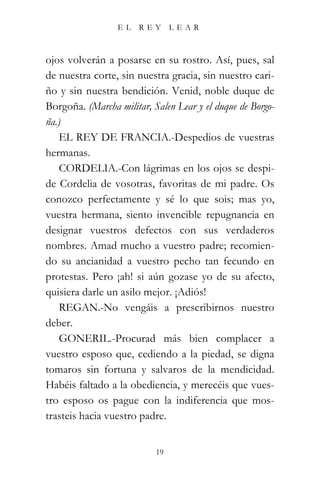 EL    REY      LEAR



ojos volverán a posarse en su rostro. Así, pues, sal
de nuestra corte, sin nuestra gracia, sin nuestro cari-
ño y sin nuestra bendición. Venid, noble duque de
Borgoña. (Marcha militar, Salen Lear y el duque de Borgo-
ña.)
   EL REY DE FRANCIA.-Despedios de vuestras
hermanas.
   CORDELIA.-Con lágrimas en los ojos se despi-
de Cordelia de vosotras, favoritas de mi padre. Os
conozco perfectamente y sé lo que sois; mas yo,
vuestra hermana, siento invencible repugnancia en
designar vuestros defectos con sus verdaderos
nombres. Amad mucho a vuestro padre; recomien-
do su ancianidad a vuestro pecho tan fecundo en
protestas. Pero ¡ah! si aún gozase yo de su afecto,
quisiera darle un asilo mejor. ¡Adiós!
   REGAN.-No vengáis a prescribirnos nuestro
deber.
   GONERIL.-Procurad más bien complacer a
vuestro esposo que, cediendo a la piedad, se digna
tomaros sin fortuna y salvaros de la mendicidad.
Habéis faltado a la obediencia, y merecéis que vues-
tro esposo os pague con la indiferencia que mos-
trasteis hacia vuestro padre.


                           19
 