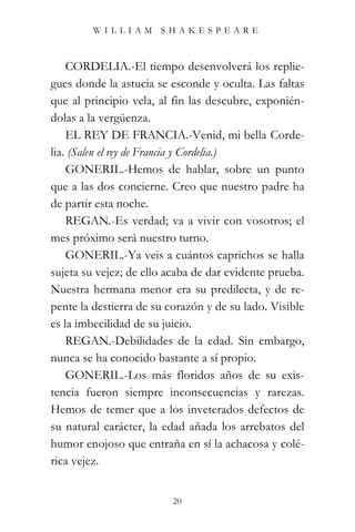 WILLIAM SHAKESPEARE



    CORDELIA.-El tiempo desenvolverá los replie-
gues donde la astucia se esconde y oculta. Las faltas
que al principio vela, al fin las descubre, exponién-
dolas a la vergüenza.
    EL REY DE FRANCIA.-Venid, mi bella Corde-
lia. (Salen el rey de Francia y Cordelia.)
    GONERIL.-Hemos de hablar, sobre un punto
que a las dos concierne. Creo que nuestro padre ha
de partir esta noche.
    REGAN.-Es verdad; va a vivir con vosotros; el
mes próximo será nuestro turno.
    GONERIL.-Ya veis a cuántos caprichos se halla
sujeta su vejez; de ello acaba de dar evidente prueba.
Nuestra hermana menor era su predilecta, y de re-
pente la destierra de su corazón y de su lado. Visible
es la imbecilidad de su juicio.
    REGAN.-Debilidades de la edad. Sin embargo,
nunca se ha conocido bastante a sí propio.
    GONERIL.-Los más floridos años de su exis-
tencia fueron siempre inconsecuencias y rarezas.
Hemos de temer que a los inveterados defectos de
su natural carácter, la edad añada los arrebatos del
humor enojoso que entraña en sí la achacosa y colé-
rica vejez.


                          20
 