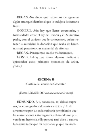 EL    REY      LEAR



   REGAN.-No dudo que habremos de aguantar
algún arranque idéntico al que le indujo a desterrar a
Kent.
   GONERIL.-Aún hay que llenar ceremonias, y
formalidades entre el rey de Francia y él. Si nuestro
padre, con el carácter que le conocemos, quiere re-
tener la autoridad, la donación que acaba de hacer-
nos será para nosotras manantial de afrentas.
   REGAN.-Pensaremos en ello maduramente.
   GONERIL.-Hay que tomar algunas medidas y
aprovechar estos primeros momentos de ardor.
(Salen.)



                    ESCENA II
          Castillo del conde de Glocester

    (Entra EDMUNDO con una carta en la mano)

    EDMUNDO.-A ti, naturaleza, mi deidad supre-
ma, he consagrado todos mis servicios. ¿He de
arrastrarme por la senda rutinaria permitiendo que
las convenciones extravagantes del mundo me pri-
ven de mi herencia, sólo porque nací doce o catorce
lunas más tarde que mi hermano? ¿a qué ese nom-
                          21
 