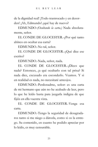 EL   REY      LEAR



de la dignidad real! ¡Todo trastrocado y en desor-
den! ¡Ah, Edmundo! ¿qué hay de nuevo?
    EDMUNDO-(Ocultando la carta.) Nada absoluta-
mente, señor.
    EL CONDE DE GLOCESTER.-¿Por qué tanto
ahínco en ocultar esa carta?
    EDMUNDO.-No tal, señor.
    EL CONDE DE GLOCESTER.-¿Qué dice ese
escrito?
    EDMUNDO.-Nada, señor, nada.
    EL CONDE DE GLOCESTER.-¿Dices que
nada? Entonces, ¿a qué ocultarlo con tal prisa? Si
nada dice, excusado era esconderlo. Veamos. Y si
en realidad es nada, no necesitaré anteojos.
    EDMUNDO.-Perdonadme, señor: es una carta
de mi hermano que aún no he acabado de leer, pero
lo que he leído basta para juzgarla indigna de que
fijéis en ella vuestra vista.
    EL CONDE DE GLOCESTER.-Venga esa
carta.
    EDMUNDO.-Tengo la seguridad de desagrada-
ros tanto si me niego a dárosla, como si os la entre-
go. Su contenido, en cuanto he podido apreciar por
lo leído, es muy censurable.


                         23
 