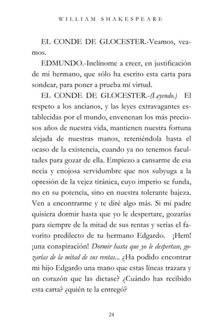 WILLIAM SHAKESPEARE



   EL CONDE DE GLOCESTER.-Veamos, vea-
mos.
   EDMUNDO.-Inclínome a creer, en justificación
de mi hermano, que sólo ha escrito esta carta para
sondear, para poner a prueba mí virtud.
   EL CONDE DE GLOCESTER.-(Leyendo.) “El
respeto a los ancianos, y las leyes extravagantes es-
tablecidas por el mundo, envenenan los más precio-
sos años de nuestra vida, mantienen nuestra fortuna
alejada de nuestras manos, reteniéndola hasta el
ocaso de la existencia, cuando ya no tenemos facul-
tades para gozar de ella. Empiezo a cansarme de esa
necia y enojosa servidumbre que nos subyuga a la
opresión de la vejez tiránica, cuyo imperio se funda,
no en su potencia, sino en nuestra tolerante bajeza.
Ven a encontrarme y te diré algo más. Si mi padre
quisiera dormir hasta que yo le despertare, gozarías
para siempre de la mitad de sus rentas y serías el fa-
vorito predilecto de tu hermano Edgardo.” ¡Hem!
¡una conspiración! Dormir hasta que yo le despertase, go-
zarías de la mitad de sus rentas... ¿Ha podido encontrar
mi hijo Edgardo una mano que estas líneas trazara y
un corazón que las dictase? ¿Cuándo has recibido
esta carta? ¿quién te la entregó?


                           24
 