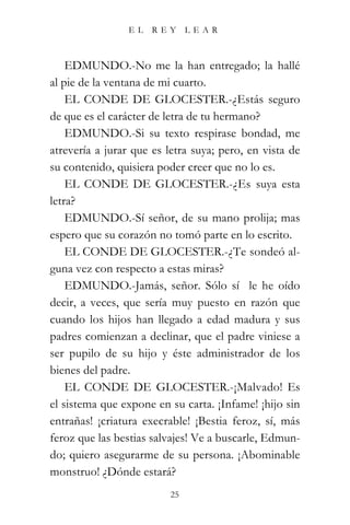 EL    REY      LEAR



    EDMUNDO.-No me la han entregado; la hallé
al pie de la ventana de mi cuarto.
    EL CONDE DE GLOCESTER.-¿Estás seguro
de que es el carácter de letra de tu hermano?
    EDMUNDO.-Si su texto respirase bondad, me
atrevería a jurar que es letra suya; pero, en vista de
su contenido, quisiera poder creer que no lo es.
    EL CONDE DE GLOCESTER.-¿Es suya esta
letra?
    EDMUNDO.-Sí señor, de su mano prolija; mas
espero que su corazón no tomó parte en lo escrito.
    EL CONDE DE GLOCESTER.-¿Te sondeó al-
guna vez con respecto a estas miras?
    EDMUNDO.-Jamás, señor. Sólo sí le he oído
decir, a veces, que sería muy puesto en razón que
cuando los hijos han llegado a edad madura y sus
padres comienzan a declinar, que el padre viniese a
ser pupilo de su hijo y éste administrador de los
bienes del padre.
    EL CONDE DE GLOCESTER.-¡Malvado! Es
el sistema que expone en su carta. ¡Infame! ¡hijo sin
entrañas! ¡criatura execrable! ¡Bestia feroz, sí, más
feroz que las bestias salvajes! Ve a buscarle, Edmun-
do; quiero asegurarme de su persona. ¡Abominable
monstruo! ¿Dónde estará?
                          25
 