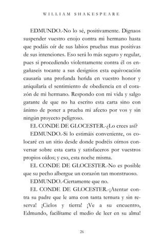 WILLIAM SHAKESPEARE



   EDMUNDO.-No lo sé, positivamente. Dignaos
suspender vuestro enojo contra mi hermano hasta
que podáis oír de sus labios pruebas mas positivas
de sus intenciones. Eso será lo más seguro y regular,
pues si procediendo violentamente contra él os en-
gañaseis tocante a sus designios esta equivocación
causaría una profunda herida en vuestro honor y
aniquilaría el sentimiento de obediencia en el cora-
zón de mi hermano. Respondo con mi vida y salgo
garante de que no ha escrito esta carta sino con
ánimo de poner a prueba mi afecto por vos y sin
ningún proyecto peligroso.
   EL CONDE DE GLOCESTER.-¿Lo crees así?
   EDMUNDO.-Si lo estimáis conveniente, os co-
locaré en un sitio desde donde podréis oírnos con-
versar sobre esta carta y satisfaceros por vuestros
propios oídos; y eso, esta noche misma.
   EL CONDE DE GLOCESTER.-No es posible
que su pecho albergue un corazón tan monstruoso.
   EDMUNDO.-Ciertamente que no.
   EL CONDE DE GLOCESTER.-¡Atentar con-
tra su padre que le ama con tanta ternura y sin re-
serva! ¡Cielos y tierra! ¡Ve a su encuentro,
Edmundo, facilítame el medio de leer en su alma!


                         26
 