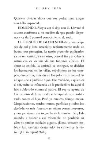 EL   REY       LEAR



Quisiera olvidar ahora que soy padre, para juzgar
con fallo imparcial.
    EDMUNDO.-Voy a ver si doy con él. Llevaré el
asunto conforme a los medios de que puedo dispo-
ner y os daré puntual conocimiento de todo.
    EL CONDE DE GLOCESTER.-No; los eclip-
ses de sol y luna acaecidos recientemente nada de
bueno nos presagian. La razón pretende explicarlos
ya en un sentido, ya en otro, pero al fin y al cabo la
naturaleza es víctima de sus funestos efectos. El
amor se entibia, la amistad se extingue, se dividen
los hermanos; en las villas, rebeliones: en los cam-
pos, discordias; traición en los palacios; y roto el la-
zo que une a padres e hijos. Ese malvado, a quien di
el ser, sufre la influencia de la predicción: he aquí al
hijo sublevado contra el padre. El rey se aparta de
los instintos de la naturaleza: he aquí al padre suble-
vado contra el hijo. Pasó ya nuestro tiempo mejor.
Maquinaciones, sordas tramas, perfidias y todos los
desórdenes más funestos se aúnan contra nosotros,
y nos persiguen sin tregua hasta la tumba... Ve, Ed-
mundo, a buscar a ese miserable; no perderás en
ello: no omitas cuidado alguno. ¡Kent, corazón no-
ble y leal, también desterrado! Su crimen es la vir-
tud. ¡Oh tiempos! (Sale.)
                           27
 