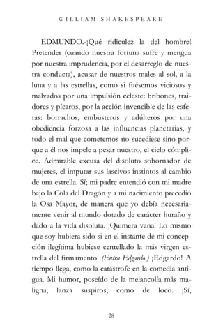 WILLIAM SHAKESPEARE



    EDMUNDO.-¡Qué ridiculez la del hombre!
Pretender (cuando nuestra fortuna sufre y mengua
por nuestra imprudencia, por el desarreglo de nues-
tra conducta), acusar de nuestros males al sol, a la
luna y a las estrellas, como si fuésemos viciosos y
malvados por una impulsión celeste: bribones, trai-
dores y pícaros, por la acción invencible de las esfe-
ras: borrachos, embusteros y adúlteros por una
obediencia forzosa a las influencias planetarias, y
todo el mal que cometemos no sucediese sino por-
que a él nos impele a pesar nuestro, el cielo cómpli-
ce. Admirable excusa del disoluto sobornador de
mujeres, el imputar sus lascivos instintos al cambio
de una estrella. Sí; mi padre entendió con mi madre
bajo la Cola del Dragón y a mi nacimiento precedió
la Osa Mayor, de manera que yo debía necesaria-
mente venir al mundo dotado de carácter huraño y
dado a la vida disoluta. ¡Quimera vana! Lo mismo
que soy hubiera sido si en el instante de mi concep-
ción ilegítima hubiese centellado la más virgen es-
trella del firmamento. (Entra Edgardo.) ¡Edgardo! A
tiempo llega, como la catástrofe en la comedia anti-
gua. Mi humor, poseído de la melancolía más ma-
ligna, lanza suspiros, como de loco. ¡Sí,


                          28
 