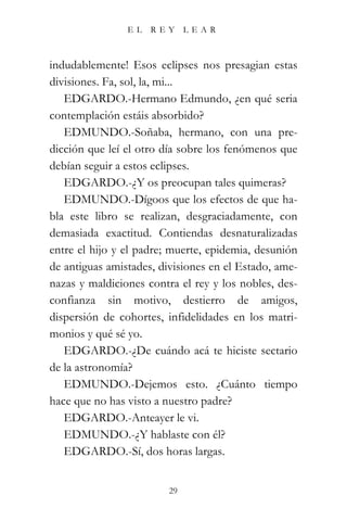 EL   REY      LEAR



indudablemente! Esos eclipses nos presagian estas
divisiones. Fa, sol, la, mi...
   EDGARDO.-Hermano Edmundo, ¿en qué seria
contemplación estáis absorbido?
   EDMUNDO.-Soñaba, hermano, con una pre-
dicción que leí el otro día sobre los fenómenos que
debían seguir a estos eclipses.
   EDGARDO.-¿Y os preocupan tales quimeras?
   EDMUNDO.-Dígoos que los efectos de que ha-
bla este libro se realizan, desgraciadamente, con
demasiada exactitud. Contiendas desnaturalizadas
entre el hijo y el padre; muerte, epidemia, desunión
de antiguas amistades, divisiones en el Estado, ame-
nazas y maldiciones contra el rey y los nobles, des-
confianza sin motivo, destierro de amigos,
dispersión de cohortes, infidelidades en los matri-
monios y qué sé yo.
   EDGARDO.-¿De cuándo acá te hiciste sectario
de la astronomía?
   EDMUNDO.-Dejemos esto. ¿Cuánto tiempo
hace que no has visto a nuestro padre?
   EDGARDO.-Anteayer le vi.
   EDMUNDO.-¿Y hablaste con él?
   EDGARDO.-Sí, dos horas largas.


                         29
 